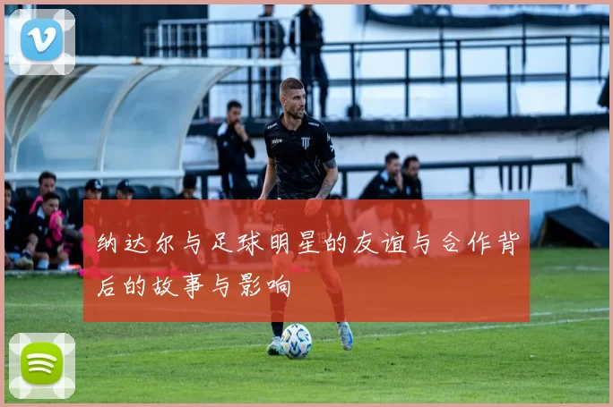 纳达尔与足球明星的友谊与合作背后的故事与影响