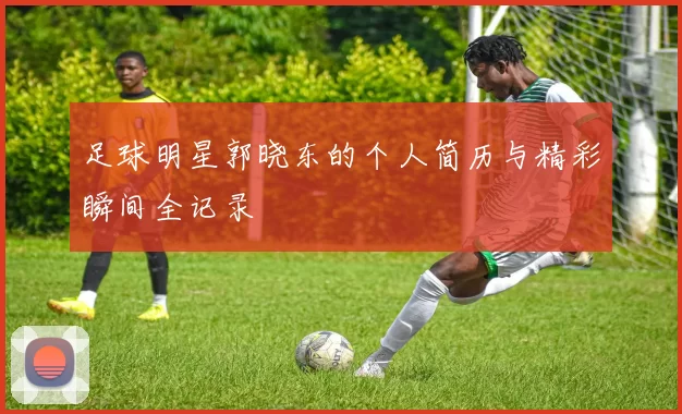 足球明星郭晓东的个人简历与精彩瞬间全记录