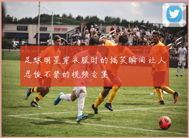 足球明星穿衣服时的搞笑瞬间让人忍俊不禁的视频合集