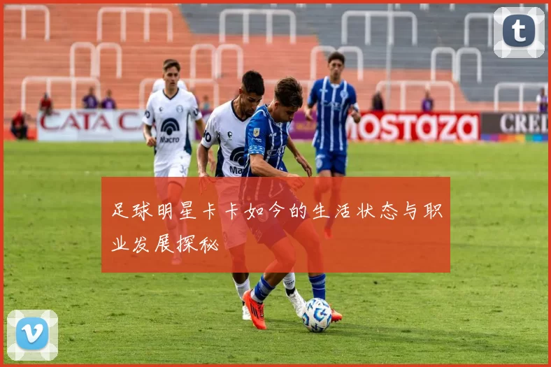 足球明星卡卡如今的生活状态与职业发展探秘