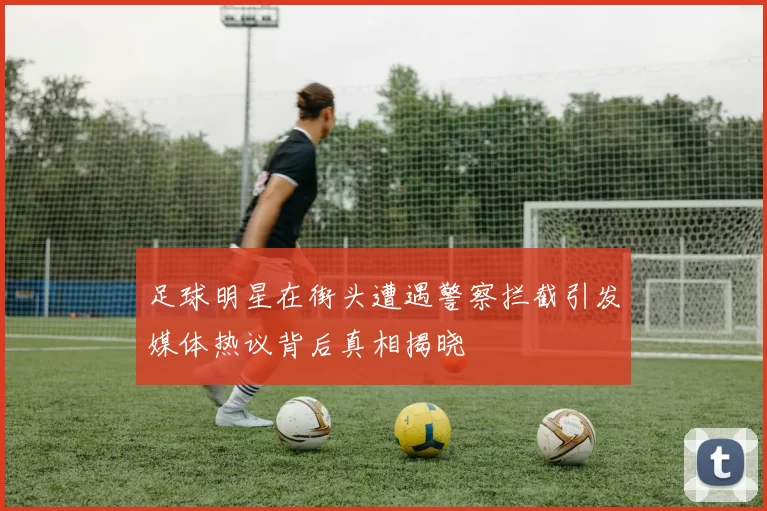 足球明星在街头遭遇警察拦截引发媒体热议背后真相揭晓