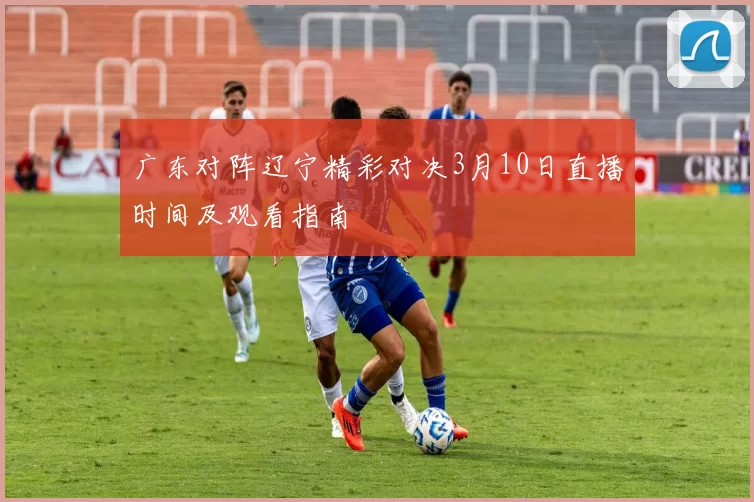 广东对阵辽宁精彩对决3月10日直播时间及观看指南