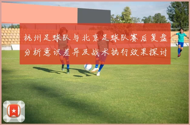 杭州足球队与北京足球队赛后复盘分析意识差异及战术执行效果探讨