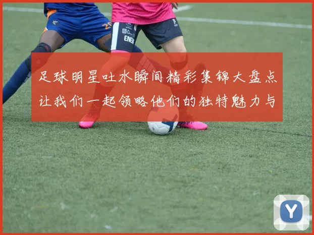足球明星吐水瞬间精彩集锦大盘点让我们一起领略他们的独特魅力与风采