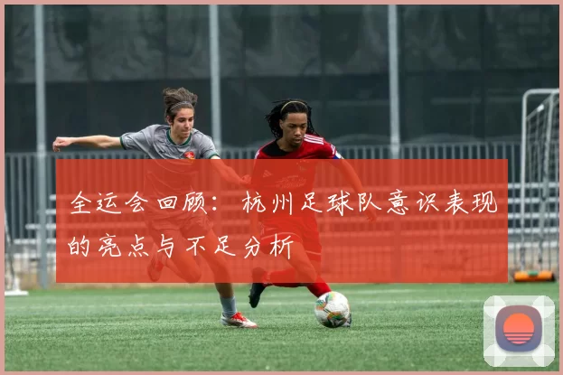 全运会回顾：杭州足球队意识表现的亮点与不足分析