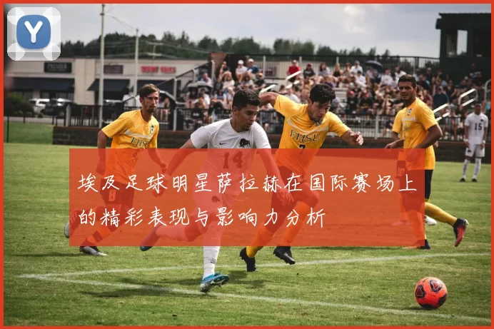埃及足球明星萨拉赫在国际赛场上的精彩表现与影响力分析