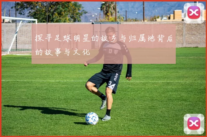 探寻足球明星的故乡与归属地背后的故事与文化