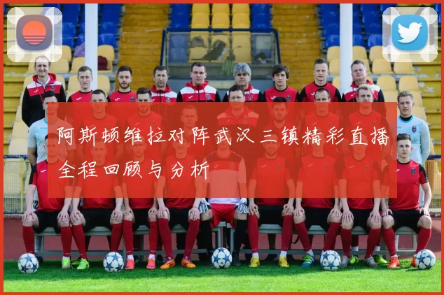 阿斯顿维拉对阵武汉三镇精彩直播全程回顾与分析
