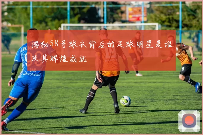 揭秘58号球衣背后的足球明星是谁及其辉煌成就