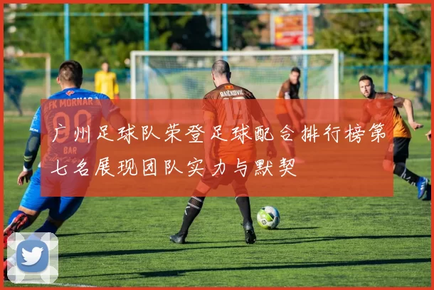 广州足球队荣登足球配合排行榜第七名展现团队实力与默契