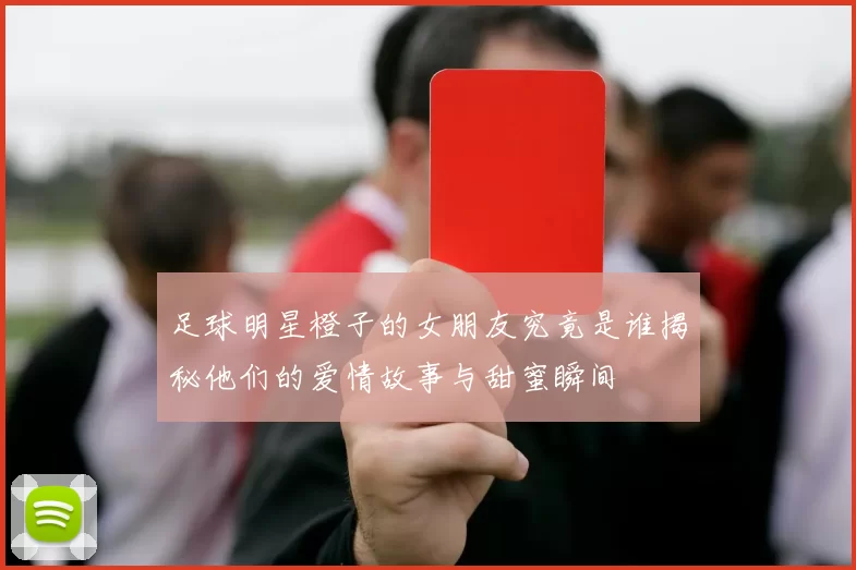 足球明星橙子的女朋友究竟是谁揭秘他们的爱情故事与甜蜜瞬间