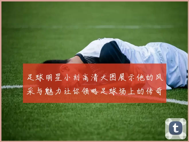足球明星小刻高清大图展示他的风采与魅力让你领略足球场上的传奇瞬间