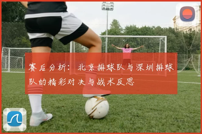 赛后分析：北京排球队与深圳排球队的精彩对决与战术反思