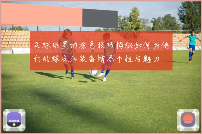 足球明星的涂色技巧揭秘如何为他们的球衣和装备增添个性与魅力