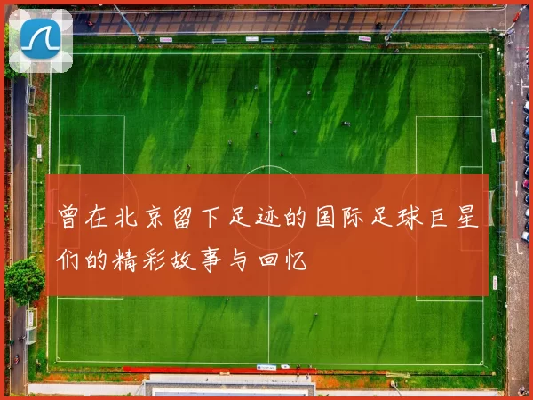曾在北京留下足迹的国际足球巨星们的精彩故事与回忆