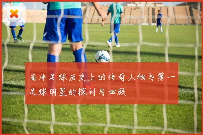 南非足球历史上的传奇人物与第一足球明星的探讨与回顾