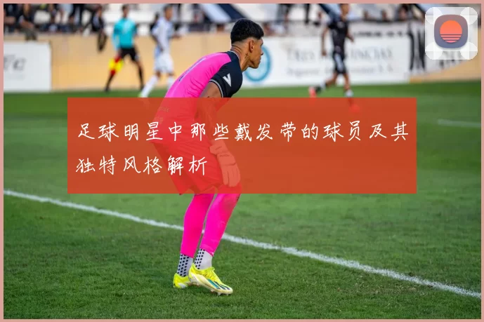 足球明星中那些戴发带的球员及其独特风格解析