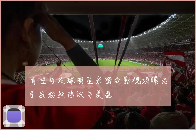 肯豆与足球明星亲密合影视频曝光引发粉丝热议与羡慕