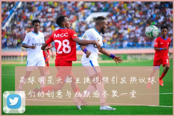 足球明星头部互换视频引发热议球迷们的创意与幽默感齐聚一堂