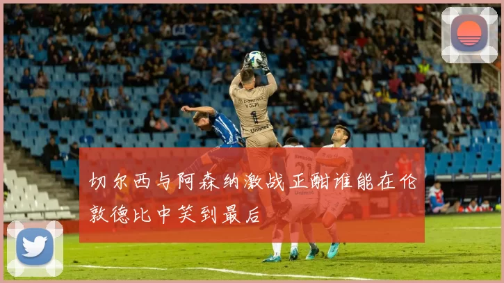 切尔西与阿森纳激战正酣谁能在伦敦德比中笑到最后