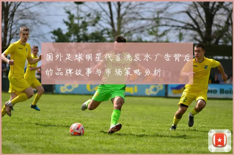 国外足球明星代言洗发水广告背后的品牌故事与市场策略分析