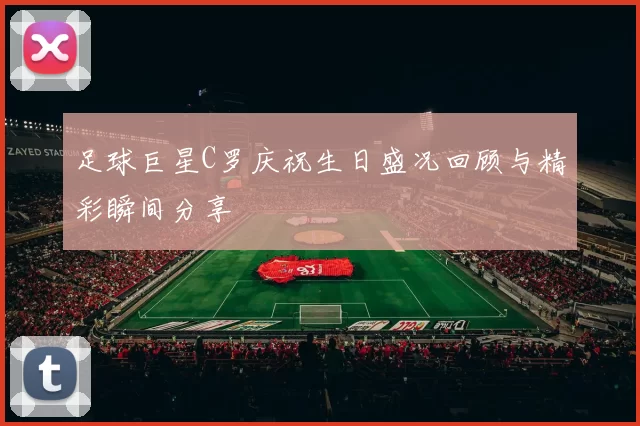 足球巨星C罗庆祝生日盛况回顾与精彩瞬间分享