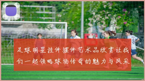 足球明星挂件摆件艺术品欣赏让我们一起领略球场传奇的魅力与风采