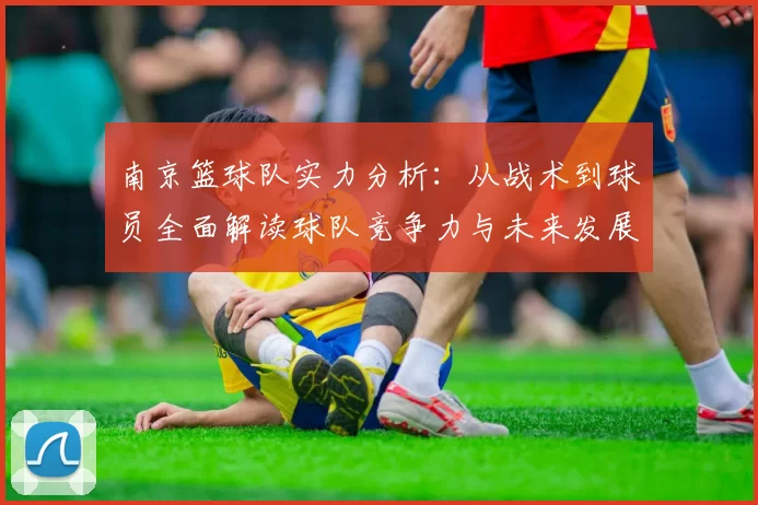 南京篮球队实力分析：从战术到球员全面解读球队竞争力与未来发展潜力