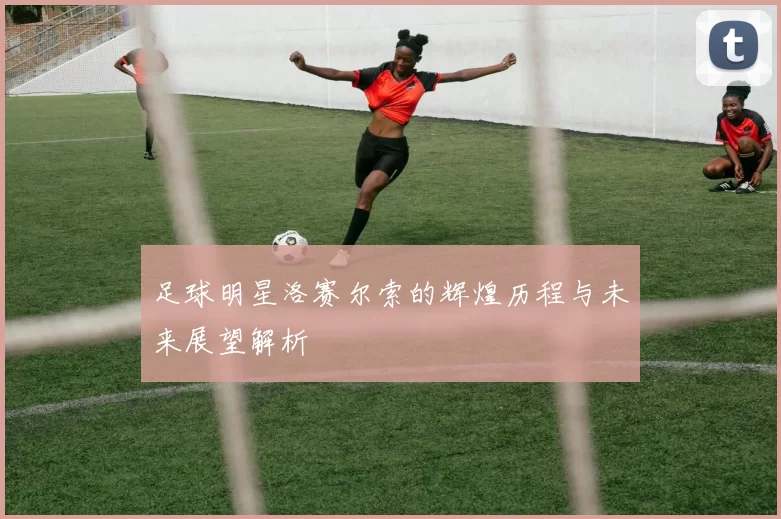 足球明星洛赛尔索的辉煌历程与未来展望解析