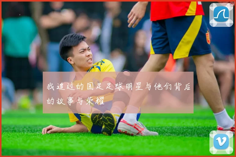 我追过的国足足球明星与他们背后的故事与荣耀