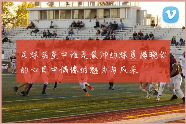 足球明星中谁是最帅的球员揭晓你的心目中偶像的魅力与风采
