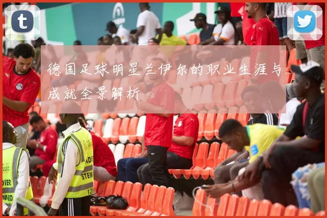 德国足球明星兰伊尔的职业生涯与成就全景解析