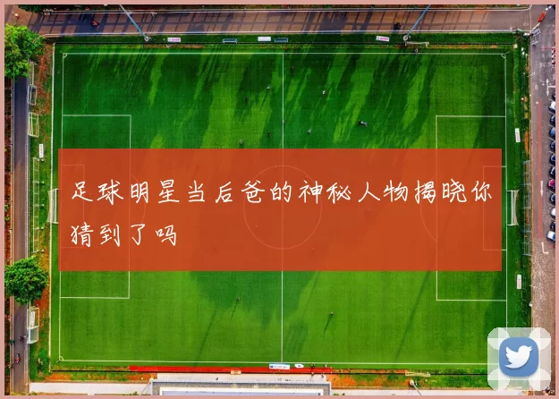 足球明星当后爸的神秘人物揭晓你猜到了吗