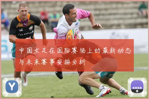 中国女足在国际赛场上的最新动态与未来赛事安排分析