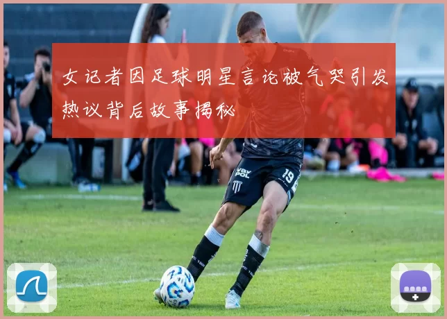 女记者因足球明星言论被气哭引发热议背后故事揭秘