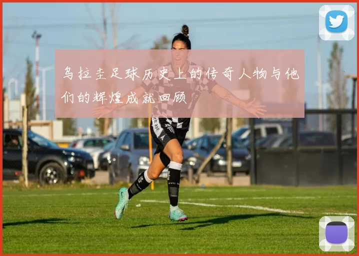 乌拉圭足球历史上的传奇人物与他们的辉煌成就回顾