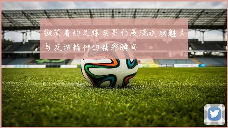 微笑着的足球明星们展现运动魅力与友谊精神的精彩瞬间