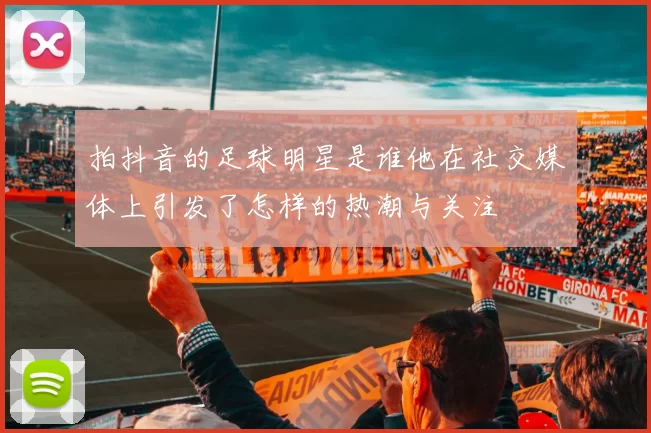 拍抖音的足球明星是谁他在社交媒体上引发了怎样的热潮与关注