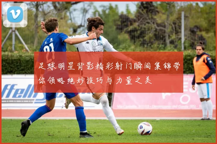 足球明星背影精彩射门瞬间集锦带你领略绝妙技巧与力量之美