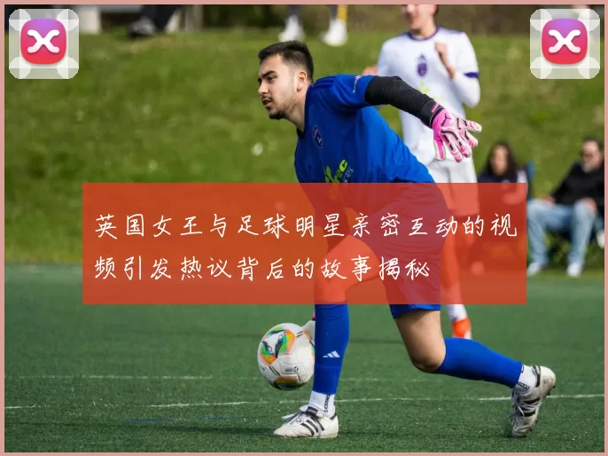 英国女王与足球明星亲密互动的视频引发热议背后的故事揭秘