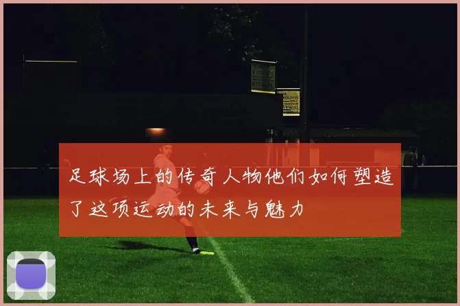 足球场上的传奇人物他们如何塑造了这项运动的未来与魅力