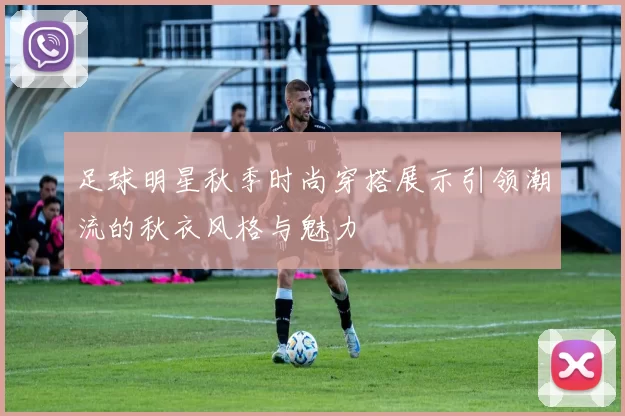 足球明星秋季时尚穿搭展示引领潮流的秋衣风格与魅力