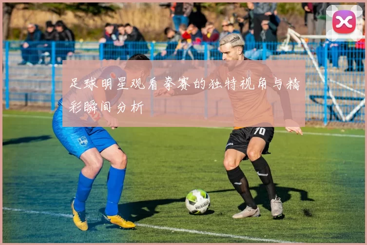 足球明星观看拳赛的独特视角与精彩瞬间分析