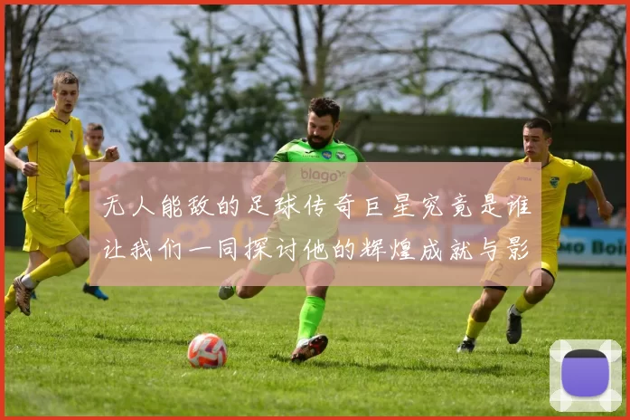 无人能敌的足球传奇巨星究竟是谁让我们一同探讨他的辉煌成就与影响力