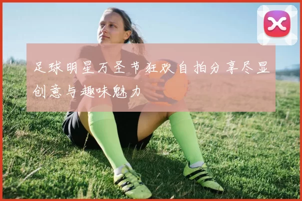 足球明星万圣节狂欢自拍分享尽显创意与趣味魅力