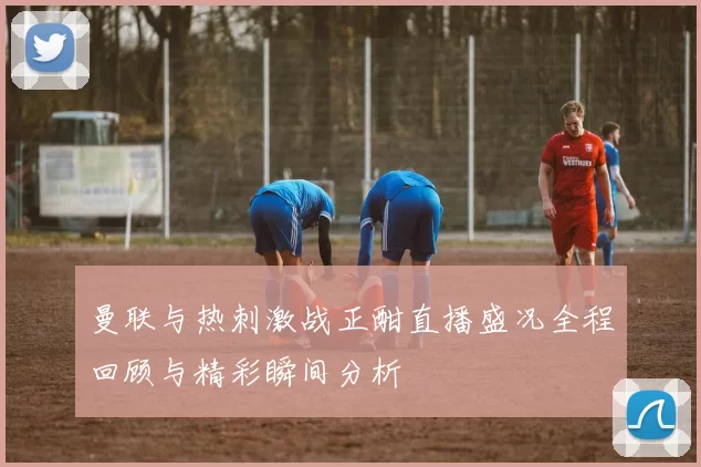 曼联与热刺激战正酣直播盛况全程回顾与精彩瞬间分析