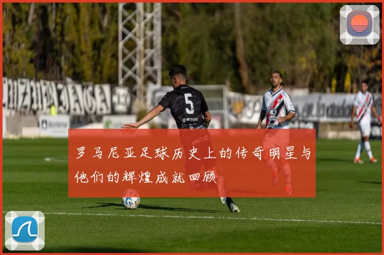 罗马尼亚足球历史上的传奇明星与他们的辉煌成就回顾