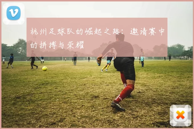 杭州足球队的崛起之路：邀请赛中的拼搏与荣耀