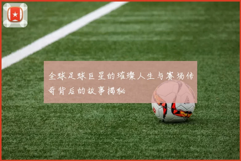 全球足球巨星的璀璨人生与赛场传奇背后的故事揭秘