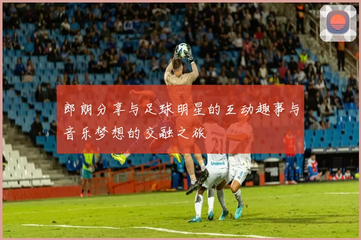 郎朗分享与足球明星的互动趣事与音乐梦想的交融之旅